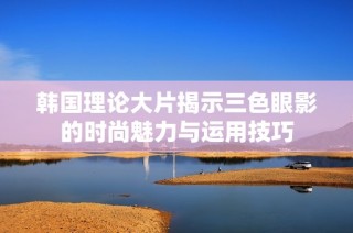 韩国理论大片揭示三色眼影的时尚魅力与运用技巧