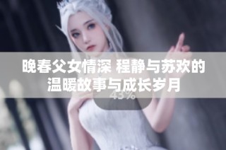 晚春父女情深 程静与苏欢的温暖故事与成长岁月