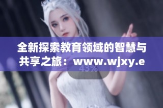 全新探索教育领域的智慧与共享之旅：www.wjxy.edu.cn 让学习更便捷