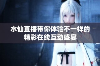 水仙直播带你体验不一样的精彩在线互动盛宴