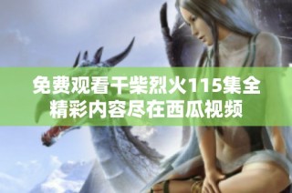 免费观看干柴烈火115集全精彩内容尽在西瓜视频