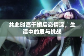 共此时高干婚后恋情深，生活中的爱与挑战