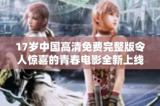 17岁中国高清免费完整版令人惊喜的青春电影全新上线