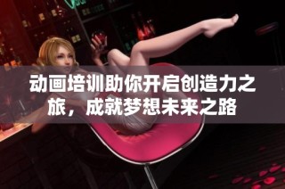 动画培训助你开启创造力之旅，成就梦想未来之路