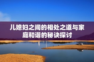 儿媳妇之间的相处之道与家庭和谐的秘诀探讨