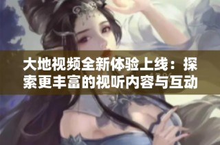 大地视频全新体验上线：探索更丰富的视听内容与互动乐趣