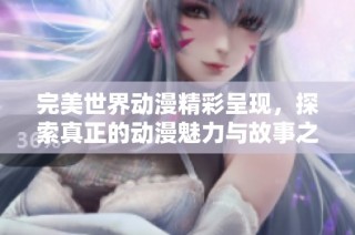 完美世界动漫精彩呈现，探索真正的动漫魅力与故事之美