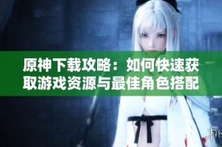 原神下载攻略：如何快速获取游戏资源与最佳角色搭配