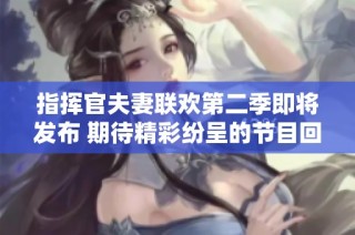 指挥官夫妻联欢第二季即将发布 期待精彩纷呈的节目回归
