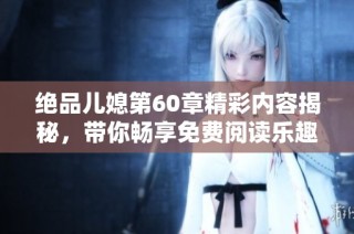 绝品儿媳第60章精彩内容揭秘，带你畅享免费阅读乐趣