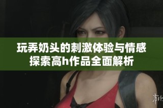 玩弄奶头的刺激体验与情感探索高h作品全面解析