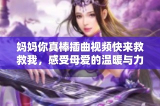 妈妈你真棒插曲视频快来救救我，感受母爱的温暖与力量