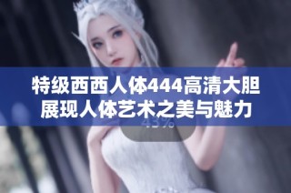 特级西西人体444高清大胆展现人体艺术之美与魅力