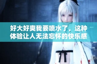 好大好爽我要喷水了，这种体验让人无法忘怀的快乐感受