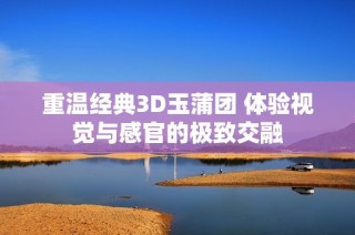 重温经典3D玉蒲团 体验视觉与感官的极致交融