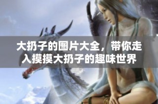 大扔子的图片大全，带你走入摸摸大扔子的趣味世界