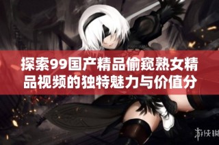 探索99国产精品偷窥熟女精品视频的独特魅力与价值分析