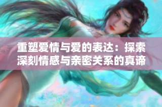 重塑爱情与爱的表达：探索深刻情感与亲密关系的真谛
