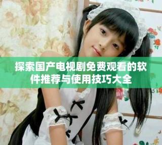 探索国产电视剧免费观看的软件推荐与使用技巧大全