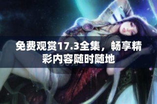 免费观赏17.3全集，畅享精彩内容随时随地