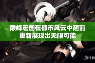 巅峰宏图在都市风云中超前更新展现出无限可能