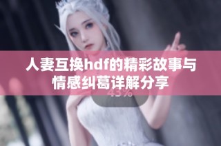 人妻互换hdf的精彩故事与情感纠葛详解分享