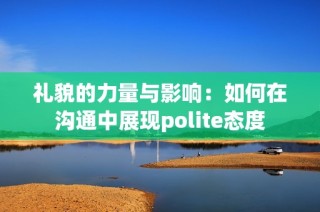 礼貌的力量与影响：如何在沟通中展现polite态度