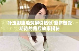 叶玉卿重返荧屏引热议 新作备受期待的背后故事揭秘