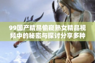 99国产精品偷窥熟女精品视频中的秘密与探讨分享多种视角