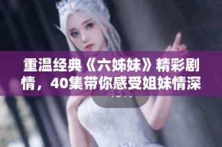 重温经典《六姊妹》精彩剧情，40集带你感受姐妹情深的感人故事