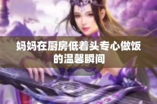 妈妈在厨房低着头专心做饭的温馨瞬间