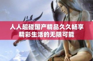 人人超碰国产精品久久畅享精彩生活的无限可能