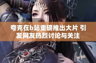 夸克在b站重磅推出大片 引发网友热烈讨论与关注