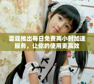 雷霆推出每日免费两小时加速服务，让你的使用更高效