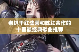 老扒干红法蓉和陈红合作的十首最经典歌曲推荐