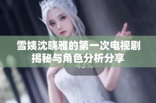 雪姨沈晓雅的第一次电视剧揭秘与角色分析分享