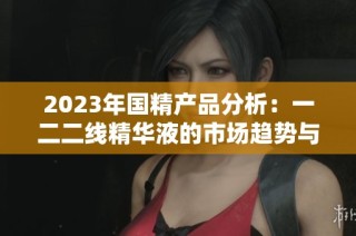 2023年国精产品分析：一二二线精华液的市场趋势与选择指南
