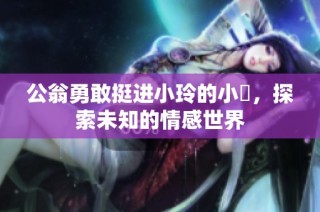 公翁勇敢挺进小玲的小泬，探索未知的情感世界