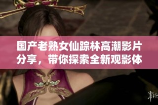 国产老熟女仙踪林高潮影片分享，带你探索全新观影体验