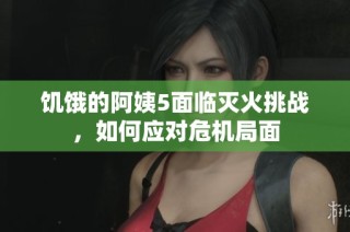 饥饿的阿姨5面临灭火挑战，如何应对危机局面