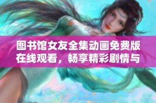图书馆女友全集动画免费版在线观看，畅享精彩剧情与视觉盛宴