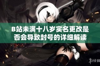B站未满十八岁实名更改是否会导致封号的详细解读
