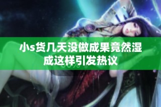 小s货几天没做成果竟然湿成这样引发热议