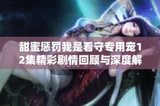 甜蜜惩罚我是看守专用宠12集精彩剧情回顾与深度解析