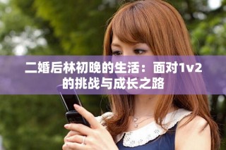 二婚后林初晚的生活：面对1v2的挑战与成长之路