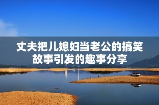 丈夫把儿媳妇当老公的搞笑故事引发的趣事分享