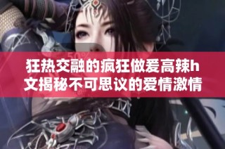 狂热交融的疯狂做爰高辣h文揭秘不可思议的爱情激情故事