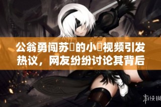公翁勇闯苏玥的小泬视频引发热议，网友纷纷讨论其背后故事
