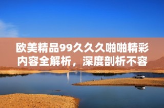 欧美精品99久久久啪啪精彩内容全解析，深度剖析不容错过的热门话题