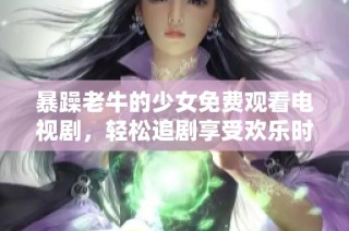 暴躁老牛的少女免费观看电视剧，轻松追剧享受欢乐时光